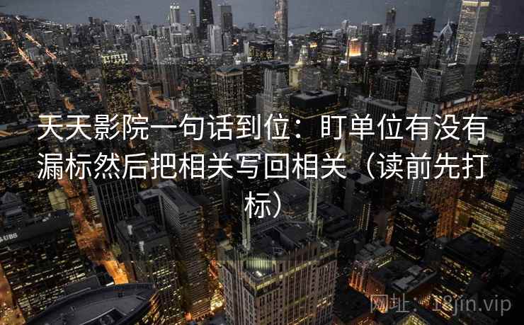 天天影院一句话到位：盯单位有没有漏标然后把相关写回相关（读前先打标）  第1张