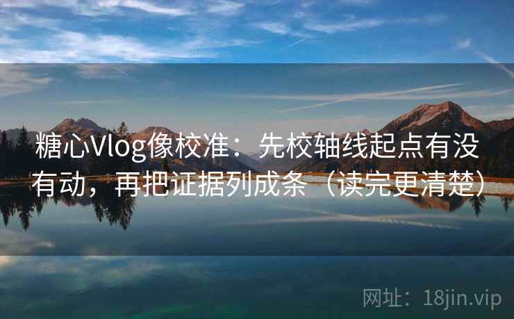 糖心Vlog像校准：先校轴线起点有没有动，再把证据列成条（读完更清楚）  第1张