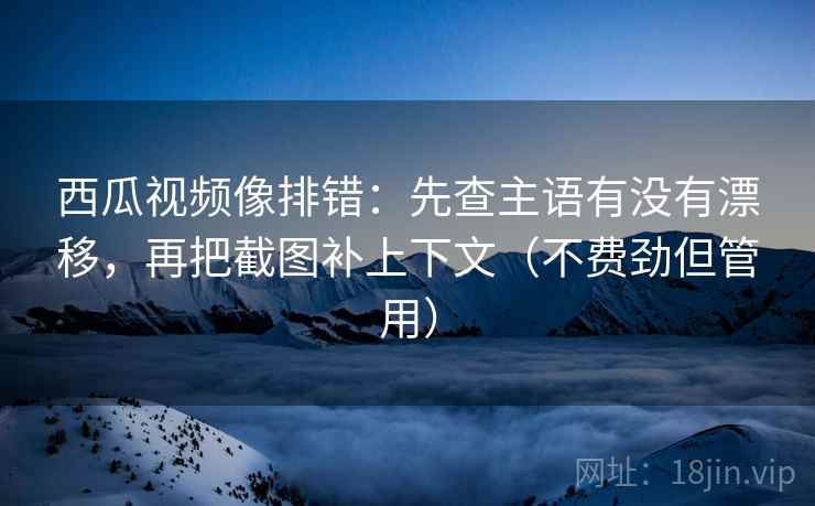 西瓜视频像排错：先查主语有没有漂移，再把截图补上下文（不费劲但管用）  第1张