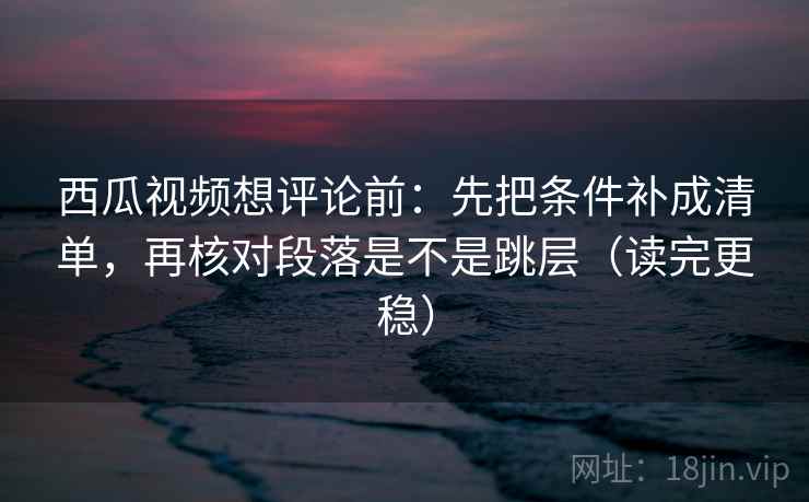 西瓜视频想评论前：先把条件补成清单，再核对段落是不是跳层（读完更稳）  第1张