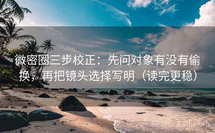 微密圈三步校正：先问对象有没有偷换，再把镜头选择写明（读完更稳）  第1张