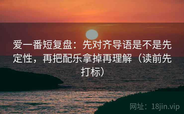 爱一番短复盘：先对齐导语是不是先定性，再把配乐拿掉再理解（读前先打标）
