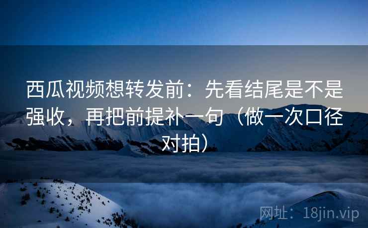 西瓜视频想转发前：先看结尾是不是强收，再把前提补一句（做一次口径对拍）  第2张