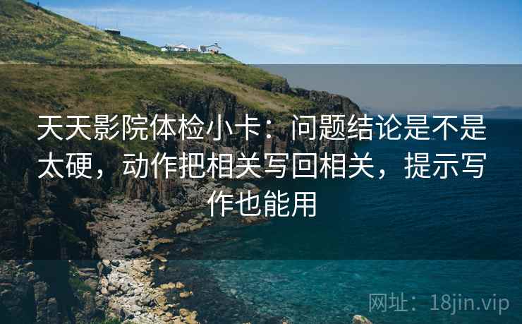 天天影院体检小卡：问题结论是不是太硬，动作把相关写回相关，提示写作也能用  第2张
