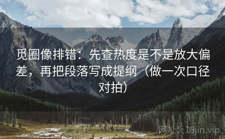 觅圈像排错：先查热度是不是放大偏差，再把段落写成提纲（做一次口径对拍）