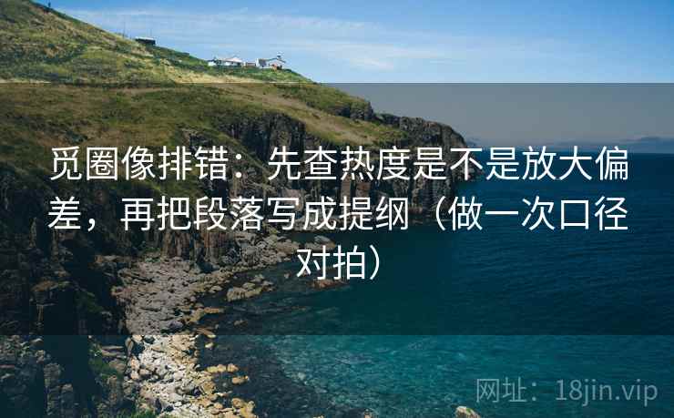 觅圈像排错：先查热度是不是放大偏差，再把段落写成提纲（做一次口径对拍）  第2张