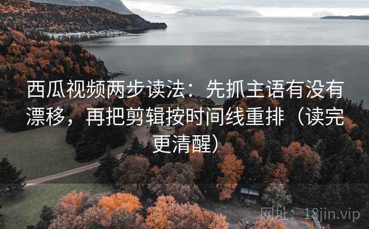 西瓜视频两步读法：先抓主语有没有漂移，再把剪辑按时间线重排（读完更清醒）