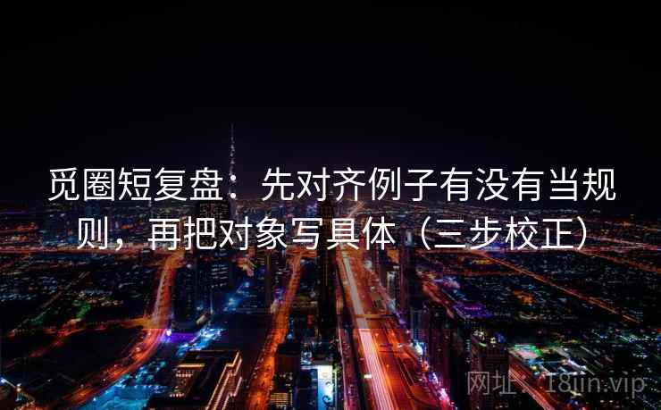 觅圈短复盘:先对齐例子有没有当规则,再把对象写具体(三步校正) 第1张 觅圈短复盘:先对齐例子有没有当规则,再把对象写具体(三步校正) 第1张