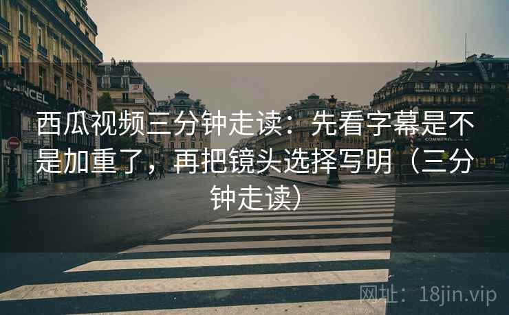 西瓜视频三分钟走读：先看字幕是不是加重了，再把镜头选择写明（三分钟走读）