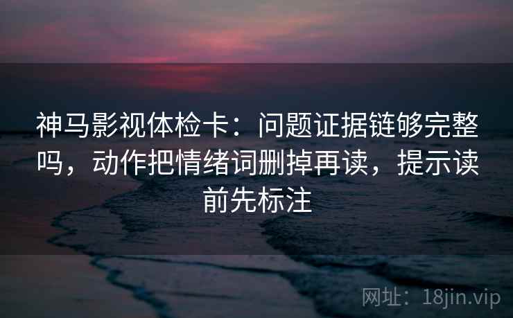 神马影视体检卡：问题证据链够完整吗，动作把情绪词删掉再读，提示读前先标注