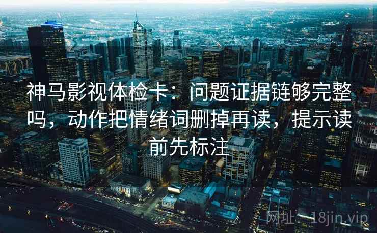 神马影视体检卡：问题证据链够完整吗，动作把情绪词删掉再读，提示读前先标注  第2张