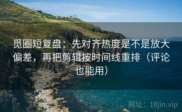 觅圈短复盘：先对齐热度是不是放大偏差，再把剪辑按时间线重排（评论也能用）  第2张