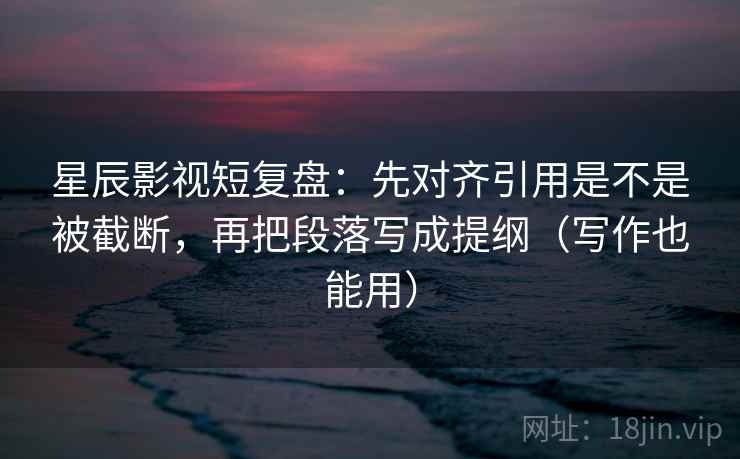 星辰影视短复盘：先对齐引用是不是被截断，再把段落写成提纲（写作也能用）  第1张