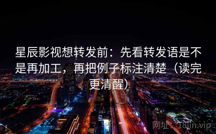 星辰影视想转发前：先看转发语是不是再加工，再把例子标注清楚（读完更清醒）  第2张